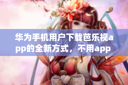 华为手机用户下载芭乐视app的全新方式，不用app store!