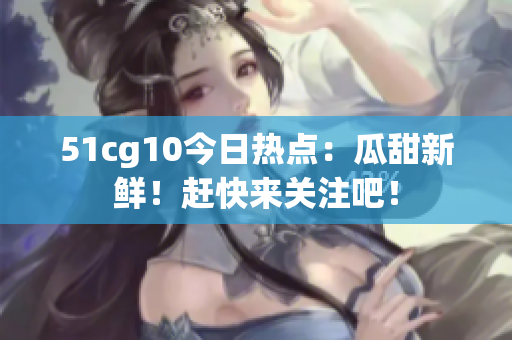 51cg10今日热点：瓜甜新鲜！赶快来关注吧！