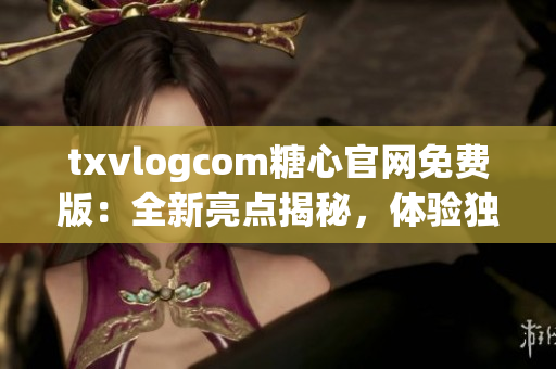 txvlogcom糖心官网免费版：全新亮点揭秘，体验独特魅力