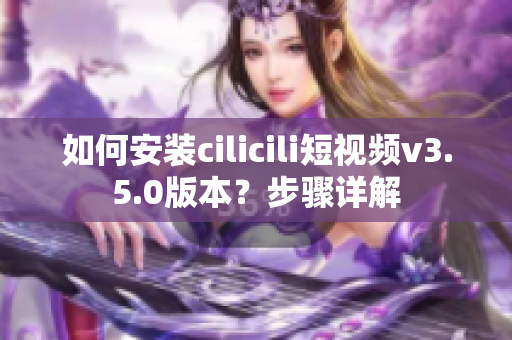 如何安装cilicili短视频v3.5.0版本？步骤详解