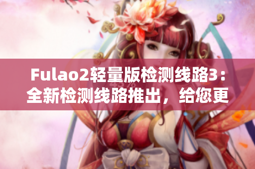 Fulao2轻量版检测线路3：全新检测线路推出，给您更好的体验