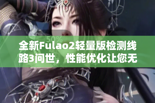 全新Fulao2轻量版检测线路3问世，性能优化让您无压体验