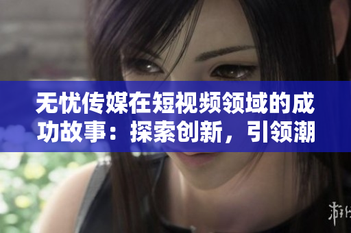 无忧传媒在短视频领域的成功故事：探索创新，引领潮流，成就非凡