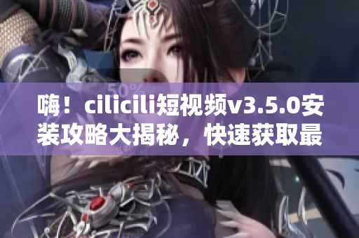 嗨！cilicili短视频v3.5.0安装攻略大揭秘，快速获取最新版本的安装方法