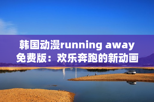 韩国动漫running away免费版：欢乐奔跑的新动画大片震撼上线!