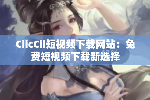 CiicCii短视频下载网站：免费短视频下载新选择