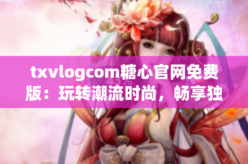 txvlogcom糖心官网免费版：玩转潮流时尚，畅享独特视听魅力