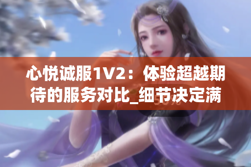 心悦诚服1V2：体验超越期待的服务对比_细节决定满意度