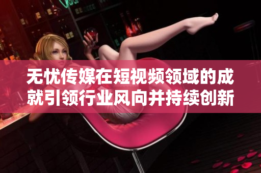 无忧传媒在短视频领域的成就引领行业风向并持续创新