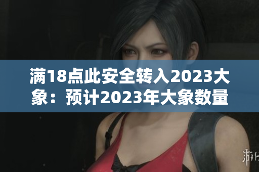 满18点此安全转入2023大象：预计2023年大象数量增长到可观的数量