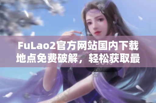 FuLao2官方网站国内下载地点免费破解，轻松获取最新版软件