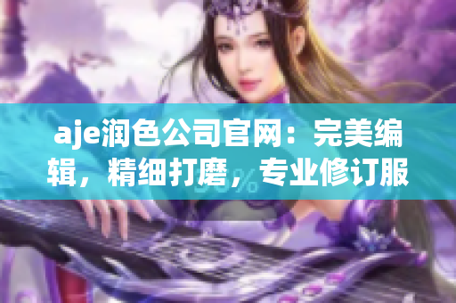 aje润色公司官网：完美编辑，精细打磨，专业修订服务