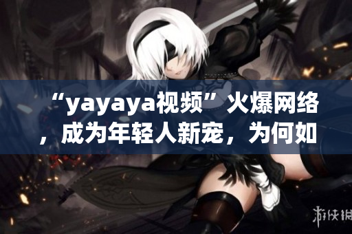 “yayaya视频”火爆网络，成为年轻人新宠，为何如此受欢迎？