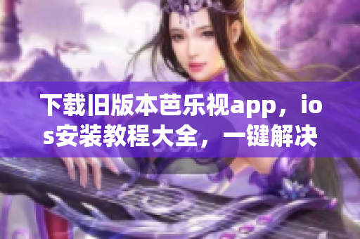 下载旧版本芭乐视app，ios安装教程大全，一键解决安装困难 