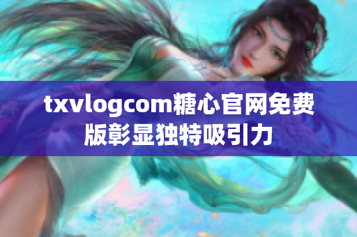 txvlogcom糖心官网免费版彰显独特吸引力