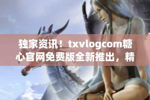 独家资讯！txvlogcom糖心官网免费版全新推出，精彩功能抢先看