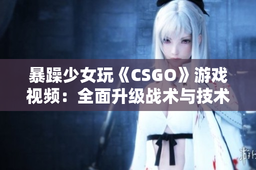 暴躁少女玩《CSGO》游戏视频：全面升级战术与技术，超越游戏极限！