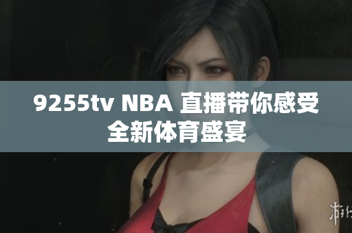 9255tv NBA 直播带你感受全新体育盛宴