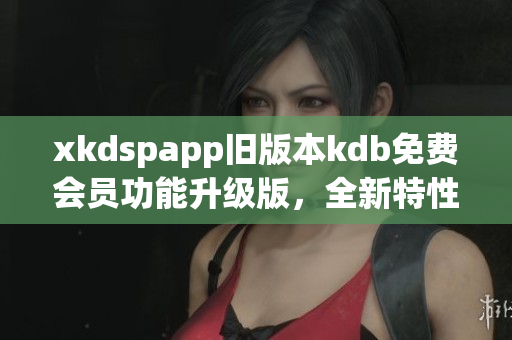 xkdspapp旧版本kdb免费会员功能升级版，全新特性体验分享