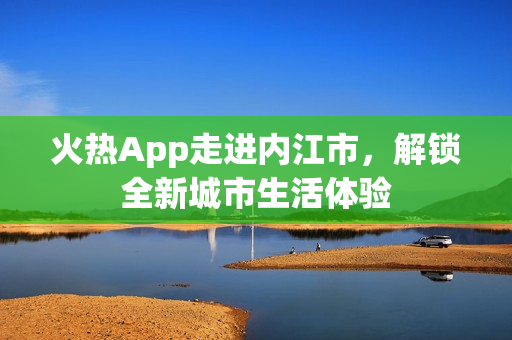 火热App走进内江市，解锁全新城市生活体验