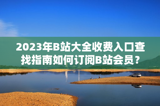 2023年B站大全收费入口查找指南如何订阅B站会员？