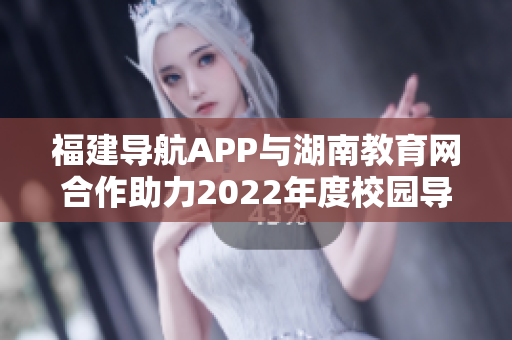 福建导航APP与湖南教育网合作助力2022年度校园导航服务