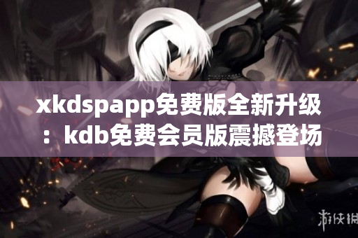 xkdspapp免费版全新升级：kdb免费会员版震撼登场，全新功能体验尽在其中