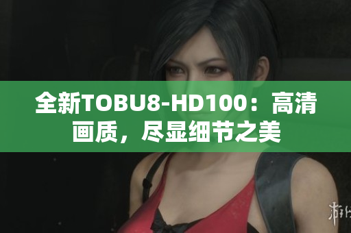 全新TOBU8-HD100：高清画质，尽显细节之美