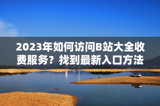 2023年如何访问B站大全收费服务？找到最新入口方法