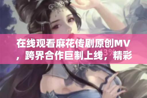 在线观看麻花传剧原创MV，跨界合作巨制上线，精彩呈现！