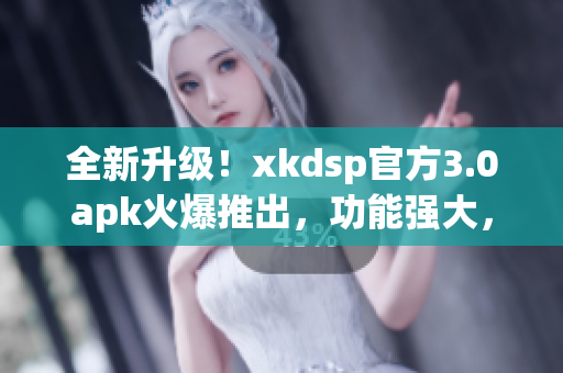 全新升级！xkdsp官方3.0apk火爆推出，功能强大，性能稳定