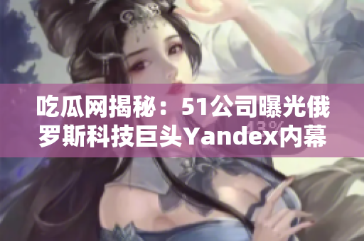 吃瓜网揭秘：51公司曝光俄罗斯科技巨头Yandex内幕