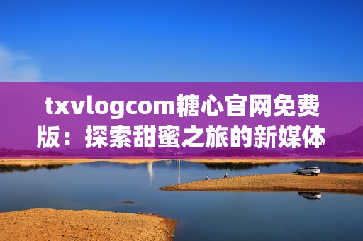 txvlogcom糖心官网免费版：探索甜蜜之旅的新媒体亮点