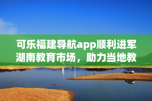 可乐福建导航app顺利进军湖南教育市场，助力当地教育事业助力当地教育事业的新起点