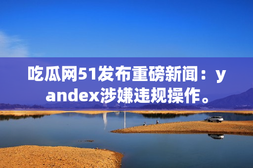 吃瓜网51发布重磅新闻：yandex涉嫌违规操作。