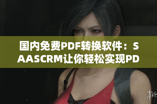 国内免费PDF转换软件：SAASCRM让你轻松实现PDF文件格式转换