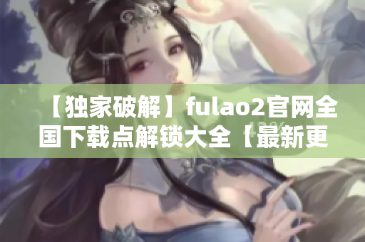 【独家破解】fulao2官网全国下载点解锁大全【最新更新】