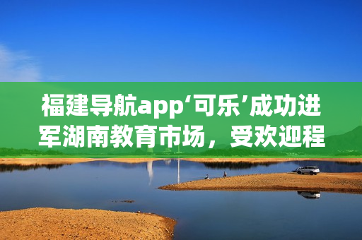 福建导航app‘可乐’成功进军湖南教育市场，受欢迎程度逐渐攀升