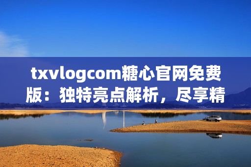 txvlogcom糖心官网免费版：独特亮点解析，尽享精彩视频内容