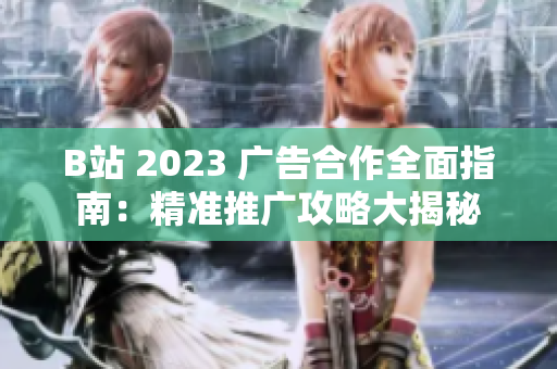 B站 2023 广告合作全面指南：精准推广攻略大揭秘