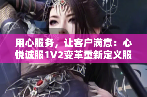 用心服务，让客户满意：心悦诚服1V2变革重新定义服务标准