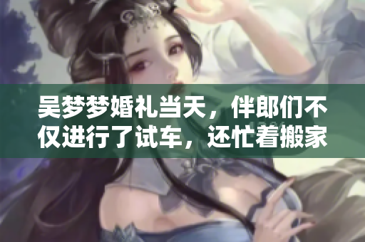 吴梦梦婚礼当天，伴郎们不仅进行了试车，还忙着搬家！