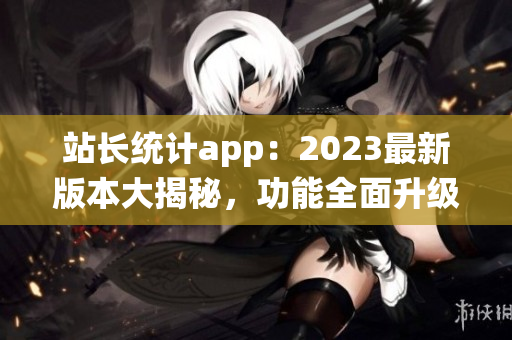 站长统计app：2023最新版本大揭秘，功能全面升级助力网站运营优化