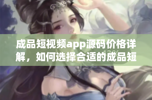 成品短视频app源码价格详解，如何选择合适的成品短视频app源码？