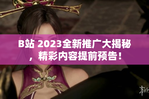 B站 2023全新推广大揭秘，精彩内容提前预告！