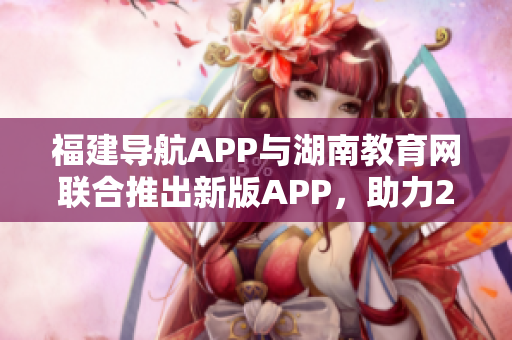 福建导航APP与湖南教育网联合推出新版APP，助力2022年教育发展