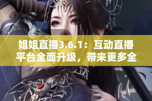 姐姐直播3.6.1：互动直播平台全面升级，带来更多全新功能和体验