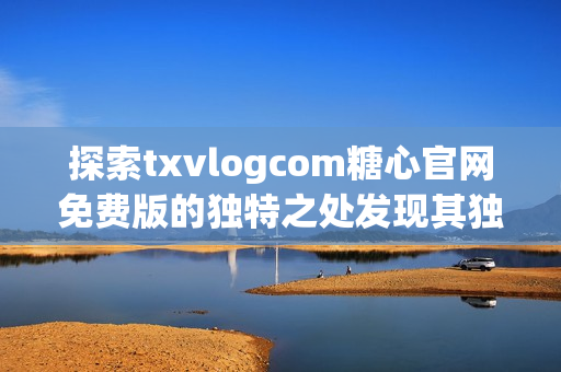 探索txvlogcom糖心官网免费版的独特之处发现其独特亮点和特色