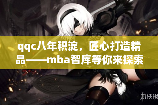 qqc八年积淀，匠心打造精品——mba智库等你来探索！