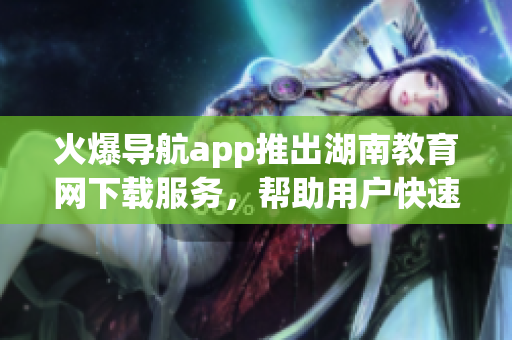 火爆导航app推出湖南教育网下载服务，帮助用户快速获取教育资源